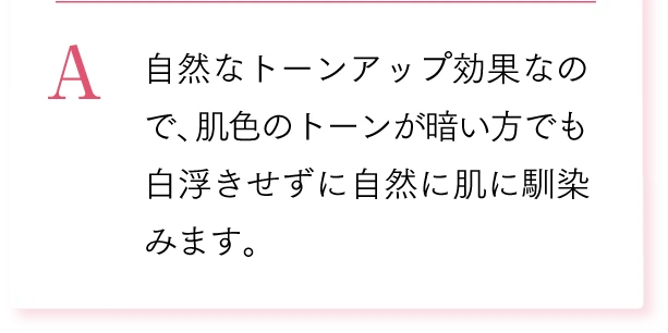 A. 自然なトーンアップ効果なので、肌色のトーンが暗い方でも白浮きせずに自然に肌に馴染みます。
