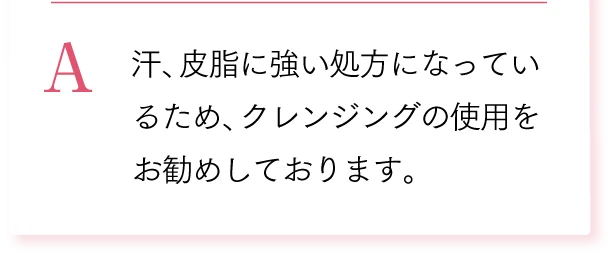 A. 汗、皮脂に強い処方になっているため、クレンジングの使用をお勧めしております。
