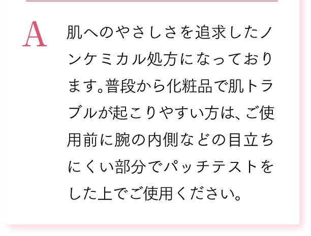A. 肌へのやさしさを追求したノンケミカル処方になっております。普段から化粧品で肌トラブルが起こりやすい方は、ご使用前に腕の内側などの目立ちにくい部分でパッチテストをした上でご使用ください。