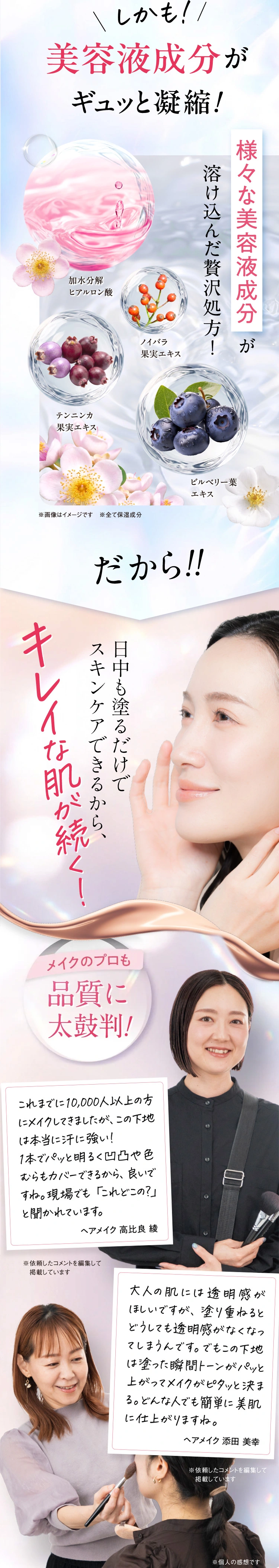 しかも美容液成分がギュッと凝縮！様々な美容液成分が溶け込んだ贅沢処方。だから日中塗るだけでスキンケアできるからキレイな肌が続く。メイクのプロも品質に太鼓判！