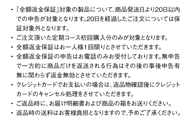 全額返金保証は商品発送日より20日以内の申告が対象。定期コース初回購入分のみ・お一人様1回限り。申告はお電話のみ。返品時の送料はお客様負担。