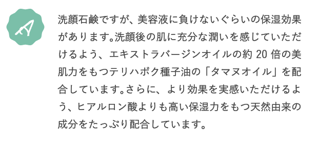 A.洗顔石鹸ですが、美容液に負けないぐらいの保湿効果があります。洗顔後の肌に充分な潤いを感じていただけるよう、エキストラバージンオイルの約20倍の美肌力をもつテリハボク種子油の「タマヌオイル」を配合しています。さらに、より効果を実感いただけるよう、ヒアルロン酸よりも高い保湿力をもつ天然由来の成分をたっぷり配合しています。