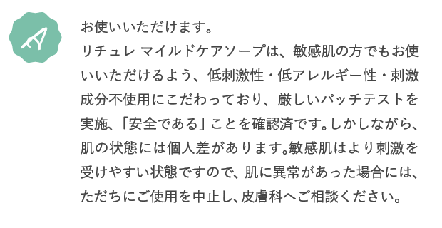 A.お使いいただけます。リチュレ マイルドケアソープは、敏感肌の方でもお使いいただけるよう、低刺激性・低アレルギー性・刺激成分不使用にこだわっており、厳しいパッチテストを実施、「安全である」ことを確認済です。しかしながら、肌の状態には個人差があります。敏感肌はより刺激を受けやすい状態ですので、ご使用になられる際は、刺激が気になる部位を避けてください。肌に異常があった場合には、ただちにご使用を中止し、皮膚科へご相談ください。