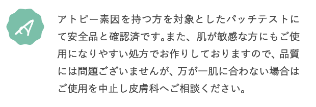 A.アトピー素因を持つ方を対象としたパッチテストにて安全品と確認済です。また、肌が敏感な方にもご使用になりやすい処方でお作りしておりますので、品質には問題ございませんが、万が一肌に合わない場合はご使用を中止し皮膚科へご相談ください。