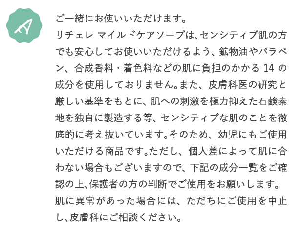 A.ご一緒にお使いいただけます。リチェレ マイルドケアソープは、センシティブ肌の方でも安心してお使いいただけるよう、鉱物油やパラベン、合成香料・着色料などの肌に負担のかかる14の成分を使用しておりません。また、皮膚科医の研究と厳しい基準をもとに、肌への刺激を極力抑えた石鹸素地を独自に製造する等、センシティブな肌のことを徹底的に考え抜いています。そのため、幼児にもご使用いただける商品です。ただし、個人差によって肌に合わない場合もございますので、下記の成分一覧をご確認の上、保護者の方の判断でご使用をお願いします。肌に異常があった場合には、ただちにご使用を中止し、皮膚科にご相談ください。
