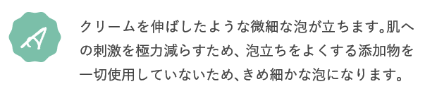 A.クリームを伸ばしたような微細な泡が立ちます。肌への刺激を極力減らすため、泡立ちをよくする添加物を一切使用していないため、きめ細かな泡になります。