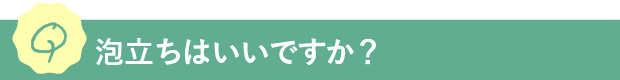 Q.泡立ちはいいですか？