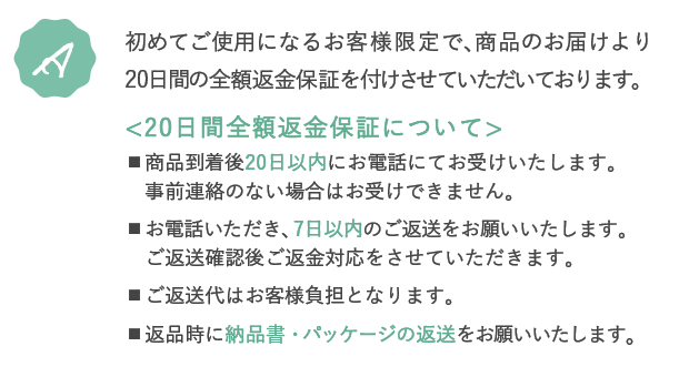 A.初めてご使用になるお客様限定で、商品のお届けより20日間の全額返金保証を付けさせていただいております。＜20日間全額返金保証について＞・商品到着後20日以内にお電話にてお受けいたします。事前連絡のない場合はお受けできません。・お電話いただき、7日以内のご返送をお願いいたします。ご返送確認後ご返金対応をさせていただきます。・ご返送代はお客様負担となります。・返品時に納品書・パッケージの返送をお願いいたします。