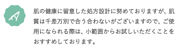 A.肌の健康に留意した処方設計に努めておりますが、肌質は千差万別で合う合わないがございますので、ご使用になられる際は、小範囲からお試しいただくことをおすすめしております。