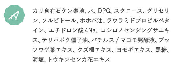A.カリ含有石ケン素地、水、DPG、スクロース、グリセリン、ソルビトール、ホホバ油、ラウラミドプロピルベタイン、エチドロン酸4Na、コシロノセンダングサエキス、テリハボク種子油、バチルス/マコモ発酵液、ブッソウゲ葉エキス、クズ根エキス、ヨモギエキス、黒糖、海塩、トウキンセンカ花エキス