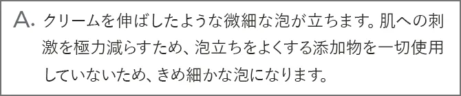 A.クリームを伸ばしたような微細な泡が立ちます。肌への刺激を極力減らすため、泡立ちをよくする添加物を一切使用していないため、きめ細かな泡になります。