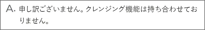 A.申し訳ございません。クレンジング機能は持ち合わせておりません。