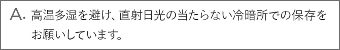 A.高温多湿を避け、直射日光の当たらない冷暗所での保存をお願いしています。