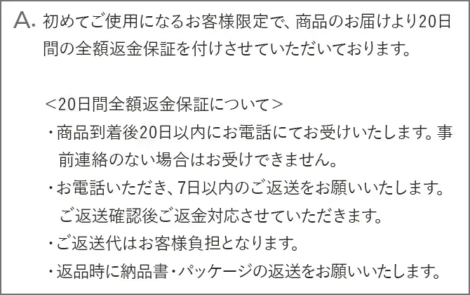 A.初めてご使用になるお客様限定で、商品のお届けより20日間の全額返金保証を付けさせていただいております。