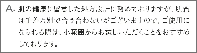 A.肌の健康に留意した処方設計に努めておりますが、肌質は千差万別で合う合わないがございますので、ご使用になられる際は、パッチテストをおこなうか、小範囲からお試しいただくことをおすすめしております。