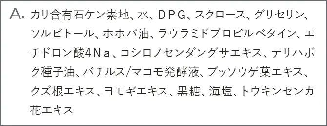 A.カリ含有石ケン素地、水、ＤＰＧ、スクロース、グリセリン、ソルビトール、ホホバ油、ラウラミドプロピルベタイン、エチドロン酸4Ｎａ、コシロノセンダングサエキス、テリハボク種子油、バチルス/マコモ発酵液、ブッソウゲ葉エキス、クズ根エキス、ヨモギエキス、黒糖、海塩、トウキンセンカ花エキス