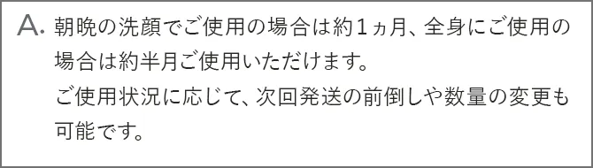 A.朝晩の洗顔でご使用の場合は約１ヵ月、全身にご使用の場合は約半月ご使用いただけます。