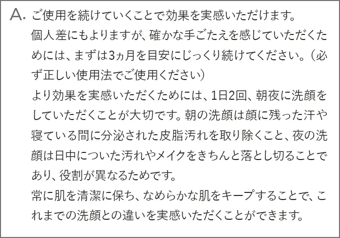 A.ご使用を続けていくことで効果を実感いただけます。個人差にもよりますが、確かな手ごたえを感じていただくためには、まずは3ヵ月を目安にじっくり続けてください。（必ず正しい使用法でご使用ください）