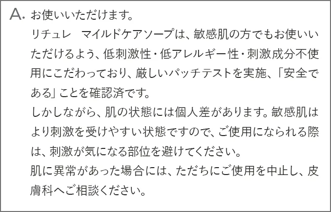 A.お使いいただけます。リチュレ マイルドケアソープは、アトピー肌の方でもお使いいただけるよう、低刺激性・低アレルギー性・刺激成分不使用にこだわっており、アトピー素因もしくはアレルギー体質の方を対象に厳しいパッチテストを実施、「安全である」ことを確認済です。