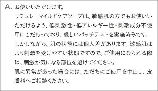 A.お使いいただけます。リチュレ マイルドケアソープは、アトピー肌の方でもお使いいただけるよう、低刺激性・低アレルギー性・刺激成分不使用にこだわっており、アトピー素因もしくはアレルギー体質の方を対象に厳しいパッチテストを実施、「安全である」ことを確認済です。