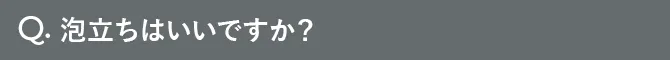 Q.泡立ちはいいですか？