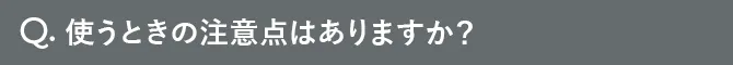 Q.使うときの注意点はありますか？