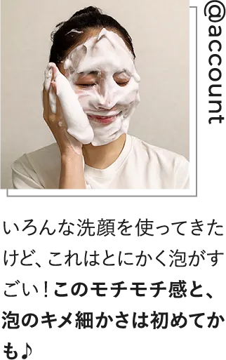 いろんな洗顔を使ってきたけど、これはとにかく泡がすごい！このモチモチ感と、泡のキメ細かさは初めてかも！