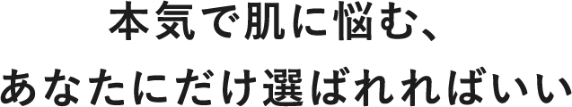 本気で肌に悩む、あなたにだけ選ばれればいい