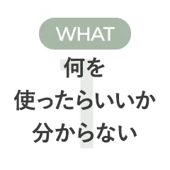 WHAT 何を使ったらいいか分からない