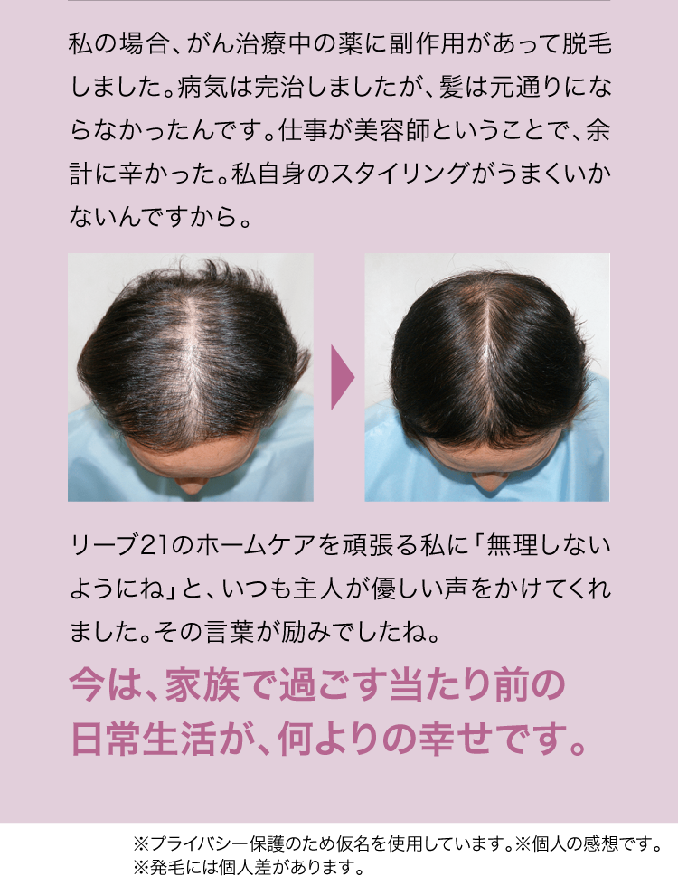 私の場合、がん治療中の薬に副作用があって脱毛しました。病気は完治しましたが、髪は元通りにならなかったんです。仕事が美容師ということで、余計に辛かった。私自身スタイリングがうまくいかないんですから。頑張る私に「無理しないようにね」と、いつも主人が優しい声をかけてくれました。その言葉が励みでしたね。今は、家族で過ごす当たり前の日常生活が、何よりの幸せです。※プライバシー保護のため仮名を使用しています。※個人の感想です。※発毛には個人差があります。
