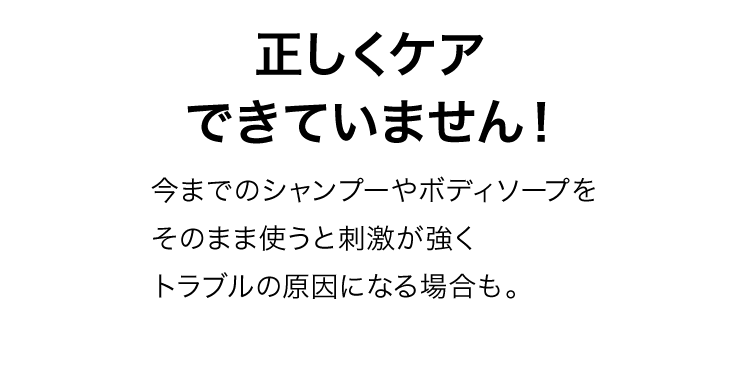 正しくケアできていません！今までのシャンプーやボディソープをそのまま使うと刺激が強くトラブルの原因にもなります。