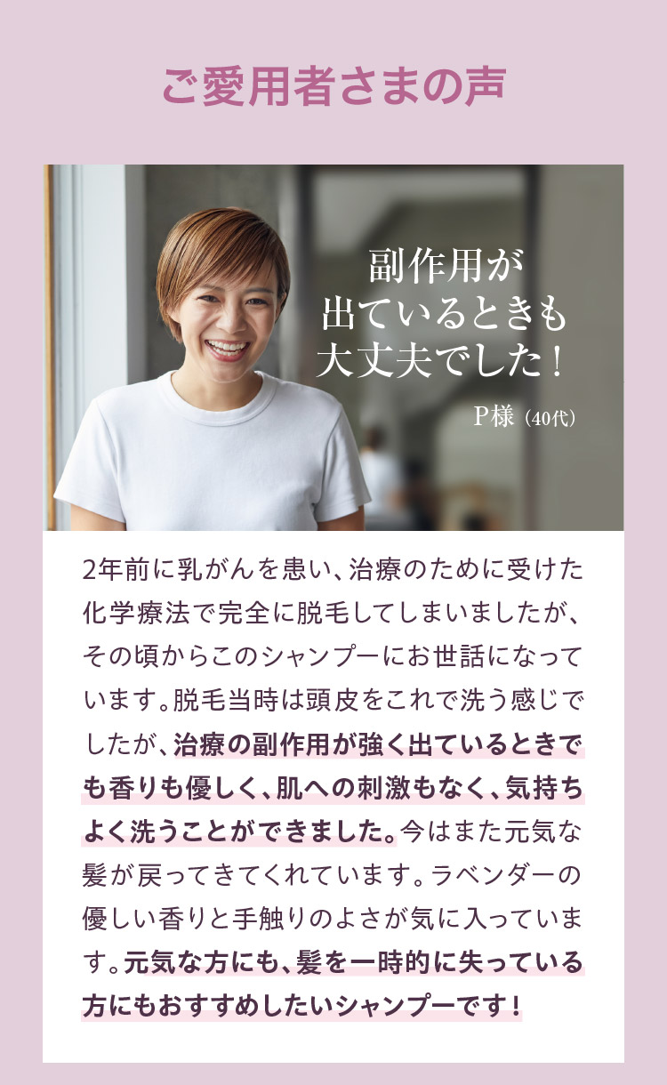 副作用が出ているときも大丈夫でした。 2年前に乳がんを患い、治療のために受けた化学療法で完全に脱毛してしまいました。その頃からこのシャンプーにお世話になっています。脱毛当時は頭皮をこれで洗う感じでしたが、治療の副作用が出ている時でも香りも優しく、肌への刺激もなく、気持ちよく洗うことができました。今はまた元気な髪が戻ってきてくれています。ラベンダーの優しい香りと手触りのよさが気に入っています。元気な方にも、髪を一時的に失っている方にもおすすめしたいシャンプーです。