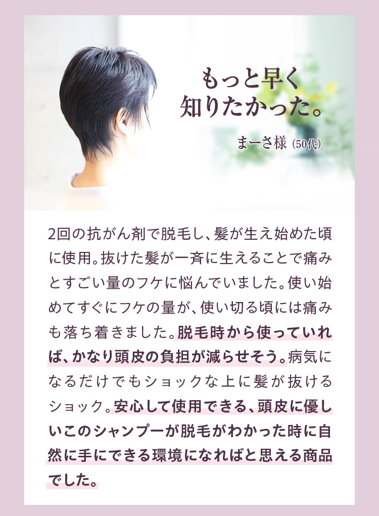 もっと早く知りたかった。　2回の抗がん剤で脱毛し、髪が生え始めた頃に使用。抜けた髪が一斉に生えることで痛みとすごい量のフケに悩んでいました。使い始めてすぐにフケの量が、使い切る頃には痛みも落ち着きました。脱毛時から使っていれば、かなり頭皮の負担が減らせそう。病気になるだけでもショックな上に、髪が抜けるショック。安心して使用できる、頭皮に優しいこのシャンプーが脱毛がわかった時に自然に手にできる環境になればと思える商品でした。