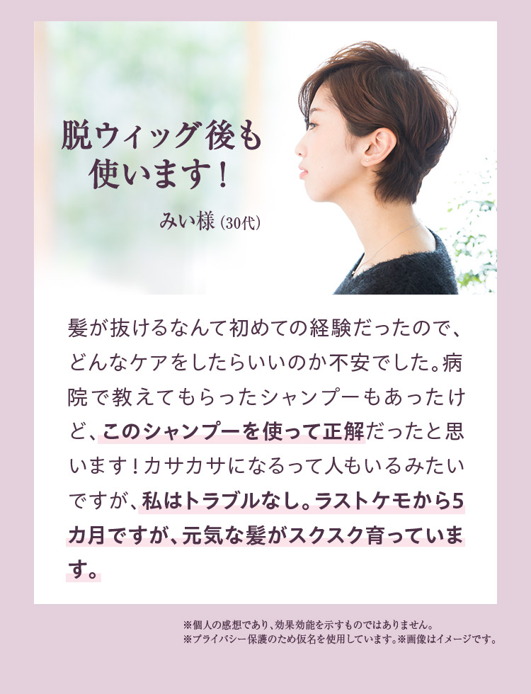 脱ウィッグ後も使います！　髪が抜けるなんて初めての経験だったので、どんなケアをしたらいいのか不安でした。病院で教えてもらったシャンプーもあったけど、このシャンプーを使って正解だったと思います。カサカサになるって人もいるみたいですが。私はトラブルなし。ラストケモから5カ月ですが、元気な髪がスクスク育っています。