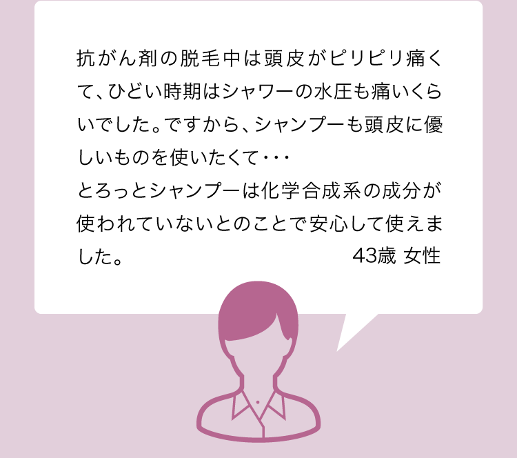 抗がん剤の脱毛中は頭皮がピリピリ痛くて、ひどい時期はシャワーの水圧も痛いくらいでした。ですから、シャンプーも頭皮に優しいものを使いたくて・・・とろっとシャンプーは化学合成系の成分が使われていないとのことで安心して使えました。 43歳 女性