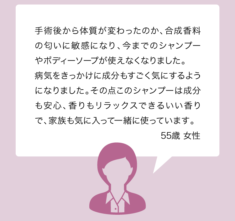 手術後から体質が変わったのか、合成香料の匂いに敏感になり、今までのシャンプーやボディーソープが使えなくなりました。病気をきっかけに成分もすごく気にするようになりました。その点このシャンプーは成分も安心、香りもリラックスできるいい香りで、家族も気に入って一緒に使っています。55歳 女性