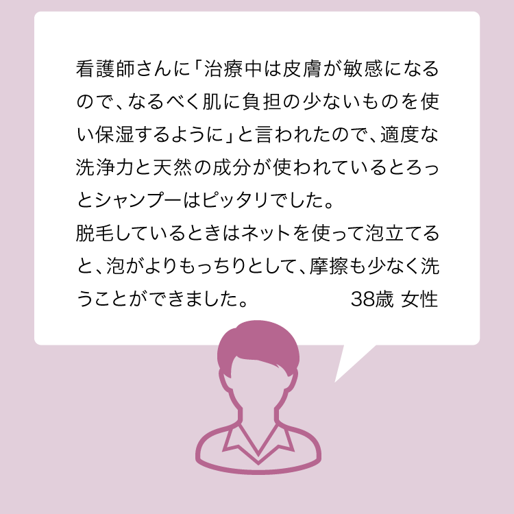 看護師さんに「治療中は皮膚が敏感になるので、なるべく肌に負担の少ないものを使い保湿するように」と言われたので、適度な洗浄力と天然の成分が使われているとろっとシャンプーはピッタリでした。脱毛後はネットを使って泡立てると、泡がよりもっちりとして、摩擦も少なく洗うことができました。38歳 女性