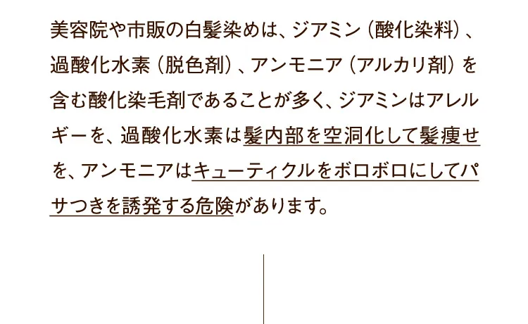 美容院や市販の白髪染めは、ジアミン（酸化染料）、過酸化水素（脱色剤）、アンモニア（アルカリ剤）を含む酸化染毛剤であることが多く、ジアミンはアレルギーを、過酸化水素は髪内部を空洞化して髪痩せを、アンモニアはキューティクルをボロボロにしてパサつきを誘発する危険があります。