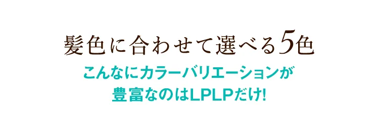 髪色に合わせて選べる5色 こんなにカラーバリエーションが豊富なのはLPLPだけ！