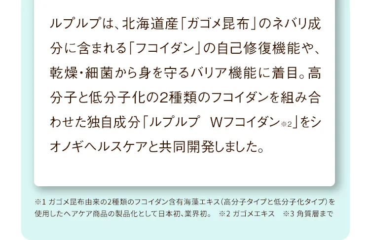 ルプルプは、北海道産「ガゴメ昆布」のネバリ成分に含まれる「フコイダン」の自己修復機能や、乾燥・細菌から身を守るバリア機能に着目。高分子と低分子化の2種類のフコイダンを組み合わせた独自成分「ルプルプ Wフコイダン※2」をシオノギヘルスケアと共同開発しました。
