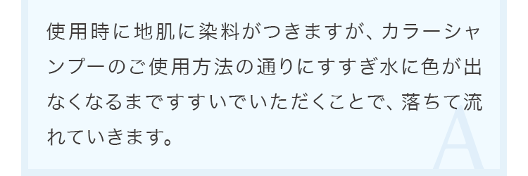 使用時に地肌に染料がつきますが、カラーシャンプーのご使用方法の通りにすすぎ水に色が出なくなるまですすいでいただくことで、落ちて流れていきます。