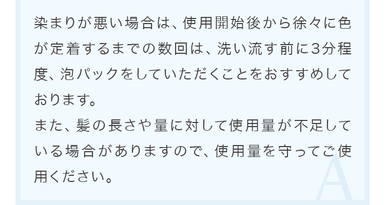 染まりが悪い場合は、使用開始後から徐々に色が定着するまでの数回は、洗い流す前に3分程度、泡パックをしていただくことをおすすめしております。