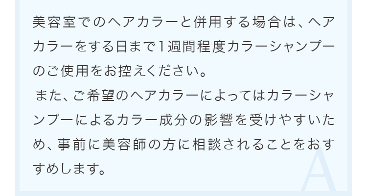 美容室でのヘアカラーと併用する場合は、ヘアカラーをする日まで１週間程度カラーシャンプーのご使用をお控えください。