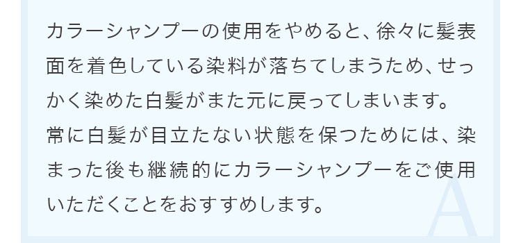 カラーシャンプーの使用をやめると、徐々に髪表面を着色している染料が落ちてしまうため、せっかく染めた白髪がまた元に戻ってしまいます。 