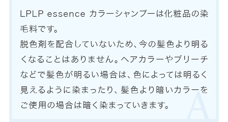 LPLP essence カラーシャンプーは化粧品の染毛料です。脱色剤を配合していないため、今の髪色より明るくなることはありません。