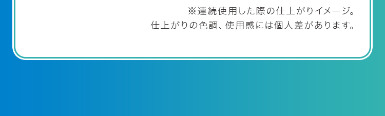 ※連続使用した際の仕上がりイメージ。仕上がりの色調、使用感には個人差があります。