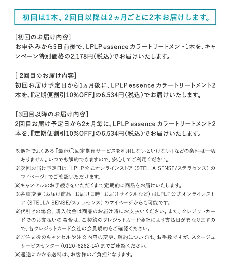 初回は1本、2回目以降は1ヵ月ごとに1本お届けします。 [初回のお届け内容] お申込みから5日前後で、LPLP essenceカラートリートメント1本を、キャンペーン特別価格の1,980円（税込2,178円）でお届けいたします。 [2回目のお届け内容] 初回お届け予定日から1ヵ月後に、LPLP essenceカラートリートメント1本を、『定期便割引5%OFF』の3,135円（税込3,448円）でお届けいたします。 ※他社でよくある「最低◯回定期便サービスを利用しないといけない」などの条件は一切ありません。いつでも解約できますので、安心してご利用ください。 ※次回お届け予定日は「納品明細書兼領収書」でご確認いただけます。 ※キャンセルのお手続きをいただくまで定期的に商品をお届けいたします。 ※各種変更（お届け商品・お届け日時・お届けサイクルなど）はWEBマイページからも可能です。 ※代引きの場合、購入代金は商品のお届け時にお支払いください。また、クレジットカードでのお支払いの場合は、ご契約のクレジットカード会社により支払日が異なりますので、各クレジットカード会社の会員規約をご確認ください。 ※ご注文後のキャンセルや注文内容の変更、解約については、お手数ですが、ルプルプ　サービスセンター（0120-6262-14）までご連絡ください。 ※返送にかかる送料は、お客様のご負担となります。