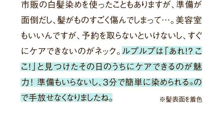 市販の白髪染めを使ったこともありますが、準備が面倒だし、髪がものすごく傷んでしまって…。美容室もいいんですが、予約を取らないといけなし、すぐにケアできないのがネック。ルプルプは「あれ!?ここ!」と見つけたその日のうちにケアできるのが魅力!準備もいらないし、たった3分で簡単に染められる※ので手放せなくなりましたね。