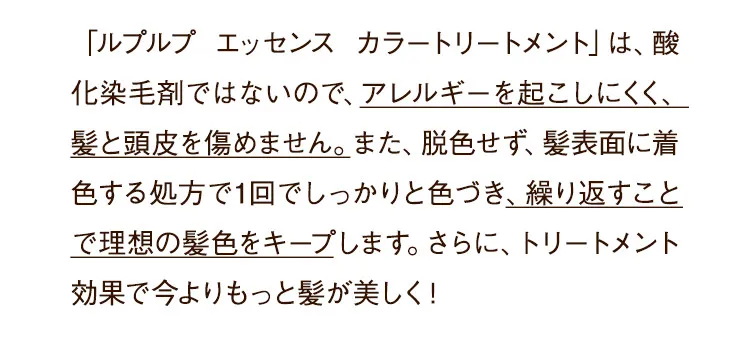 「ルプルプ エッセンス カラートリートメント」は、酸化染毛剤ではないので、アレルギーを起こしにくく、髪と頭皮を傷めません。また、脱色せず、髪表面に着色する処方で1回でしっかりと色づき、繰り返すことで理想の髪色をキープします。さらに、トリートメント効果で今よりもっと髪が美しく!