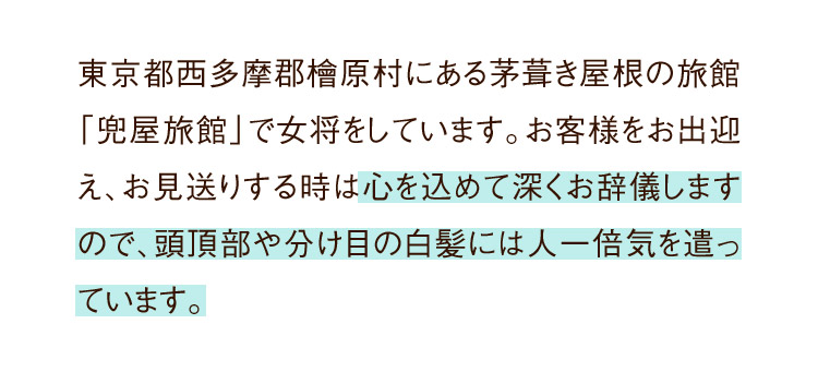 東京都西多摩郡檜原村にある茅葺き屋根の旅館「兜屋旅館」で女将をしています。お客様をお出迎え、お見送りする時は心を込めて深くお辞儀しますので、頭頂部や分け目の白髪には人一倍気を遣っています。